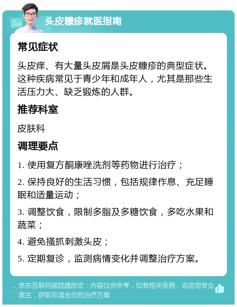 头皮糠疹就医指南 常见症状 头皮痒、有大量头皮屑是头皮糠疹的典型症状。这种疾病常见于青少年和成年人，尤其是那些生活压力大、缺乏锻炼的人群。 推荐科室 皮肤科 调理要点 1. 使用复方酮康唑洗剂等药物进行治疗； 2. 保持良好的生活习惯，包括规律作息、充足睡眠和适量运动； 3. 调整饮食，限制多脂及多糖饮食，多吃水果和蔬菜； 4. 避免搔抓刺激头皮； 5. 定期复诊，监测病情变化并调整治疗方案。