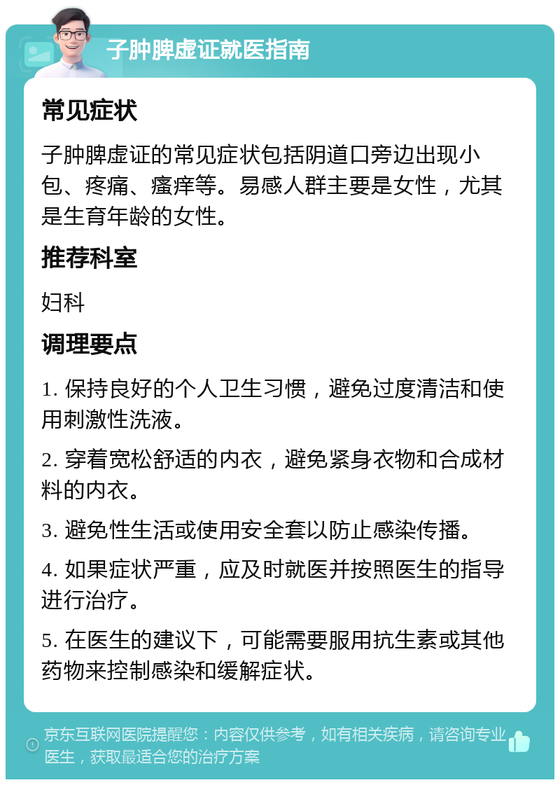 子肿脾虚证就医指南 常见症状 子肿脾虚证的常见症状包括阴道口旁边出现小包、疼痛、瘙痒等。易感人群主要是女性，尤其是生育年龄的女性。 推荐科室 妇科 调理要点 1. 保持良好的个人卫生习惯，避免过度清洁和使用刺激性洗液。 2. 穿着宽松舒适的内衣，避免紧身衣物和合成材料的内衣。 3. 避免性生活或使用安全套以防止感染传播。 4. 如果症状严重，应及时就医并按照医生的指导进行治疗。 5. 在医生的建议下，可能需要服用抗生素或其他药物来控制感染和缓解症状。