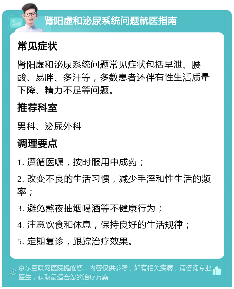 肾阳虚和泌尿系统问题就医指南 常见症状 肾阳虚和泌尿系统问题常见症状包括早泄、腰酸、易胖、多汗等，多数患者还伴有性生活质量下降、精力不足等问题。 推荐科室 男科、泌尿外科 调理要点 1. 遵循医嘱，按时服用中成药； 2. 改变不良的生活习惯，减少手淫和性生活的频率； 3. 避免熬夜抽烟喝酒等不健康行为； 4. 注意饮食和休息，保持良好的生活规律； 5. 定期复诊，跟踪治疗效果。