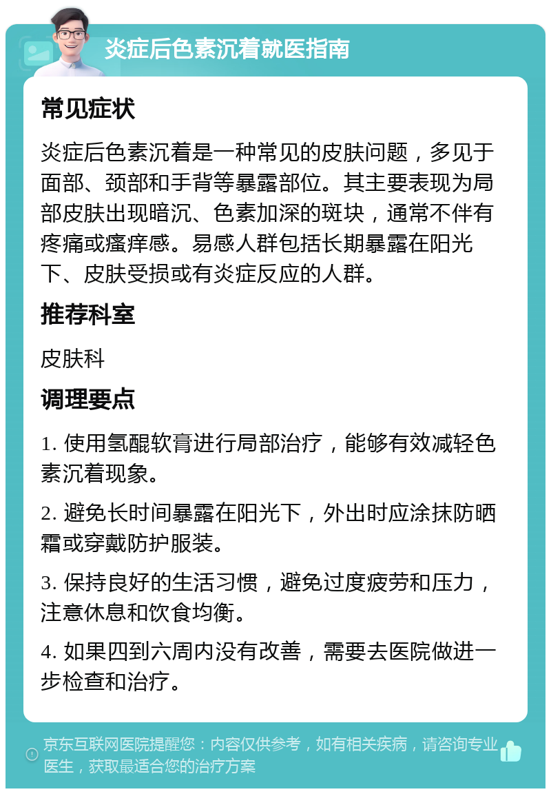 炎症后色素沉着就医指南 常见症状 炎症后色素沉着是一种常见的皮肤问题，多见于面部、颈部和手背等暴露部位。其主要表现为局部皮肤出现暗沉、色素加深的斑块，通常不伴有疼痛或瘙痒感。易感人群包括长期暴露在阳光下、皮肤受损或有炎症反应的人群。 推荐科室 皮肤科 调理要点 1. 使用氢醌软膏进行局部治疗，能够有效减轻色素沉着现象。 2. 避免长时间暴露在阳光下，外出时应涂抹防晒霜或穿戴防护服装。 3. 保持良好的生活习惯，避免过度疲劳和压力，注意休息和饮食均衡。 4. 如果四到六周内没有改善，需要去医院做进一步检查和治疗。