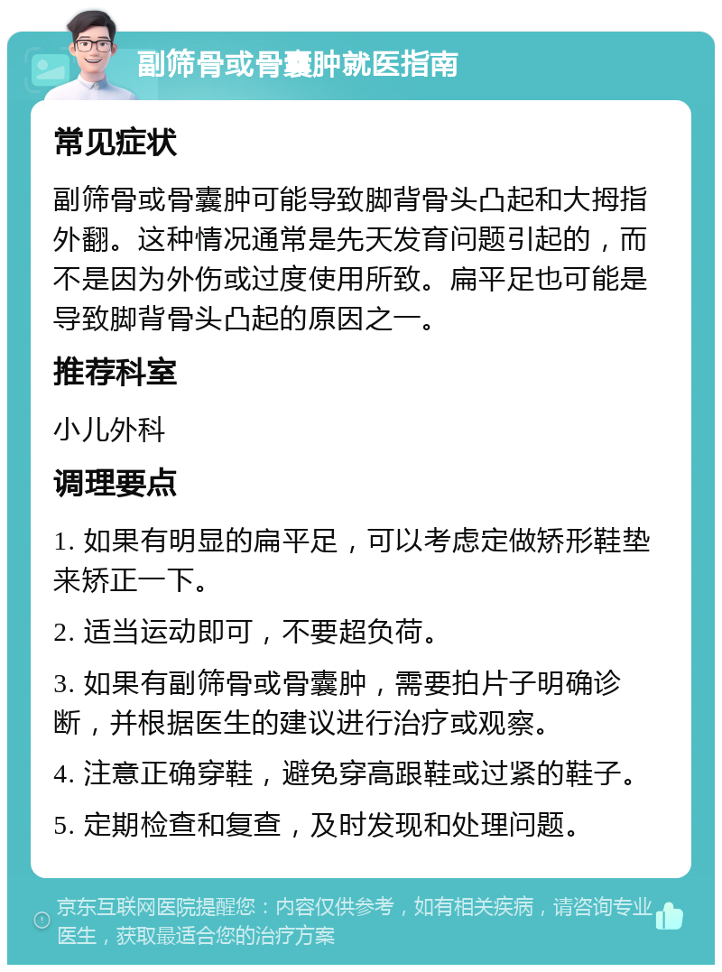 副筛骨或骨囊肿就医指南 常见症状 副筛骨或骨囊肿可能导致脚背骨头凸起和大拇指外翻。这种情况通常是先天发育问题引起的，而不是因为外伤或过度使用所致。扁平足也可能是导致脚背骨头凸起的原因之一。 推荐科室 小儿外科 调理要点 1. 如果有明显的扁平足，可以考虑定做矫形鞋垫来矫正一下。 2. 适当运动即可，不要超负荷。 3. 如果有副筛骨或骨囊肿，需要拍片子明确诊断，并根据医生的建议进行治疗或观察。 4. 注意正确穿鞋，避免穿高跟鞋或过紧的鞋子。 5. 定期检查和复查，及时发现和处理问题。