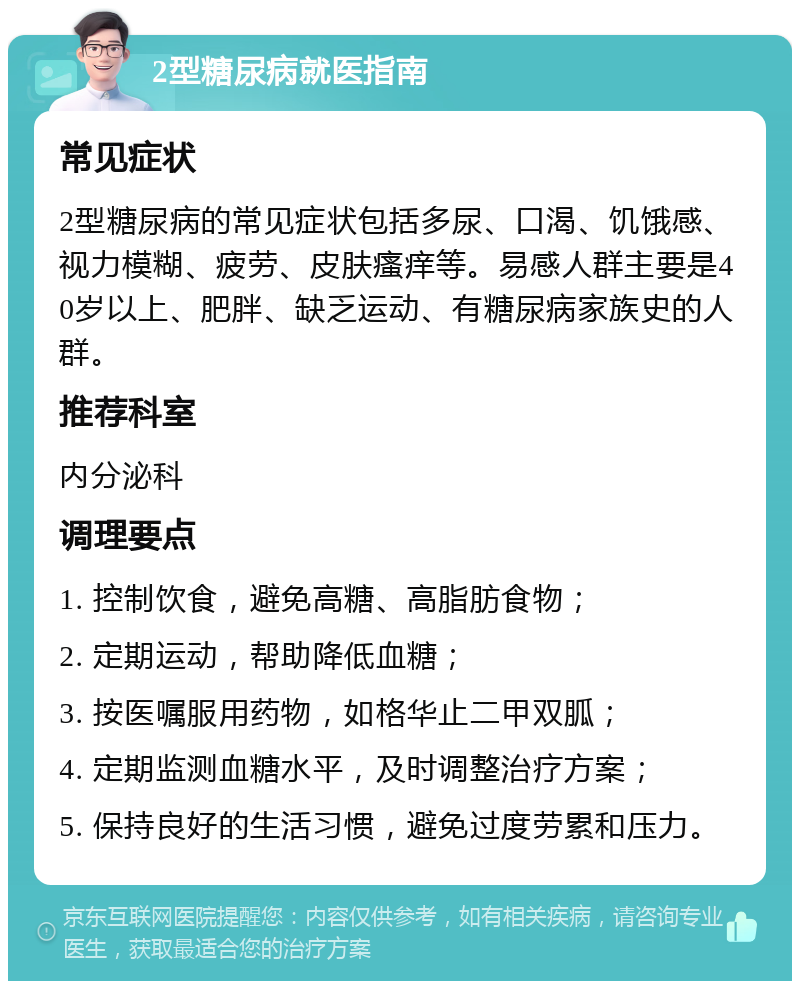 2型糖尿病就医指南 常见症状 2型糖尿病的常见症状包括多尿、口渴、饥饿感、视力模糊、疲劳、皮肤瘙痒等。易感人群主要是40岁以上、肥胖、缺乏运动、有糖尿病家族史的人群。 推荐科室 内分泌科 调理要点 1. 控制饮食，避免高糖、高脂肪食物； 2. 定期运动，帮助降低血糖； 3. 按医嘱服用药物，如格华止二甲双胍； 4. 定期监测血糖水平，及时调整治疗方案； 5. 保持良好的生活习惯，避免过度劳累和压力。