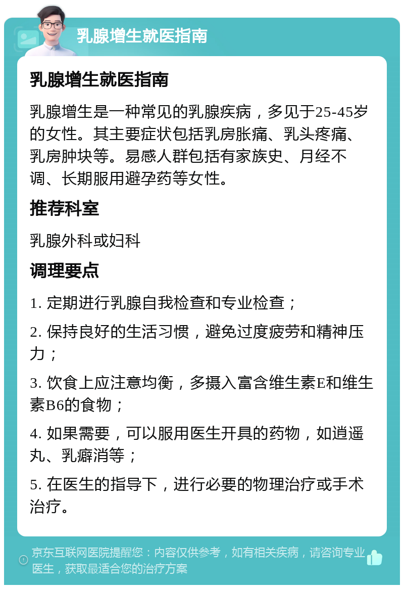 乳腺增生就医指南 乳腺增生就医指南 乳腺增生是一种常见的乳腺疾病，多见于25-45岁的女性。其主要症状包括乳房胀痛、乳头疼痛、乳房肿块等。易感人群包括有家族史、月经不调、长期服用避孕药等女性。 推荐科室 乳腺外科或妇科 调理要点 1. 定期进行乳腺自我检查和专业检查； 2. 保持良好的生活习惯，避免过度疲劳和精神压力； 3. 饮食上应注意均衡，多摄入富含维生素E和维生素B6的食物； 4. 如果需要，可以服用医生开具的药物，如逍遥丸、乳癖消等； 5. 在医生的指导下，进行必要的物理治疗或手术治疗。