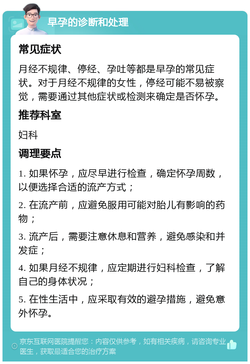 早孕的诊断和处理 常见症状 月经不规律、停经、孕吐等都是早孕的常见症状。对于月经不规律的女性，停经可能不易被察觉，需要通过其他症状或检测来确定是否怀孕。 推荐科室 妇科 调理要点 1. 如果怀孕，应尽早进行检查，确定怀孕周数，以便选择合适的流产方式； 2. 在流产前，应避免服用可能对胎儿有影响的药物； 3. 流产后，需要注意休息和营养，避免感染和并发症； 4. 如果月经不规律，应定期进行妇科检查，了解自己的身体状况； 5. 在性生活中，应采取有效的避孕措施，避免意外怀孕。