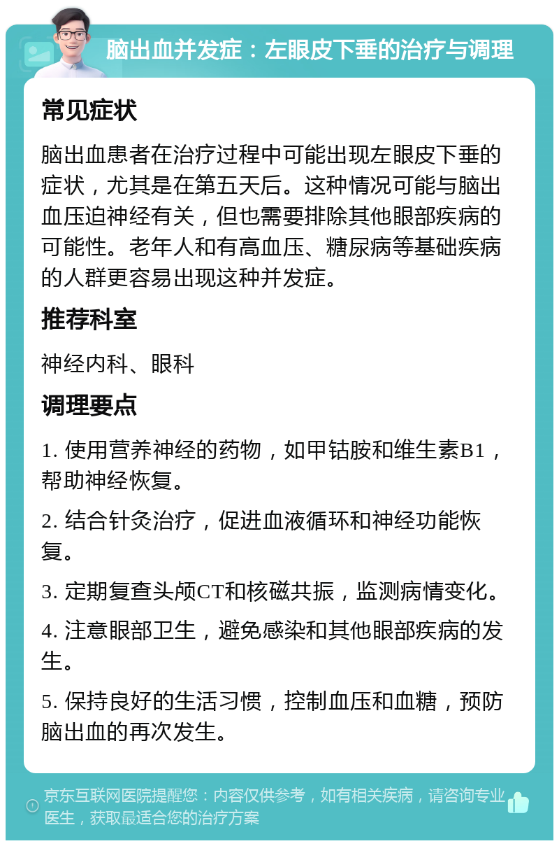 脑出血并发症：左眼皮下垂的治疗与调理 常见症状 脑出血患者在治疗过程中可能出现左眼皮下垂的症状，尤其是在第五天后。这种情况可能与脑出血压迫神经有关，但也需要排除其他眼部疾病的可能性。老年人和有高血压、糖尿病等基础疾病的人群更容易出现这种并发症。 推荐科室 神经内科、眼科 调理要点 1. 使用营养神经的药物，如甲钴胺和维生素B1，帮助神经恢复。 2. 结合针灸治疗，促进血液循环和神经功能恢复。 3. 定期复查头颅CT和核磁共振，监测病情变化。 4. 注意眼部卫生，避免感染和其他眼部疾病的发生。 5. 保持良好的生活习惯，控制血压和血糖，预防脑出血的再次发生。