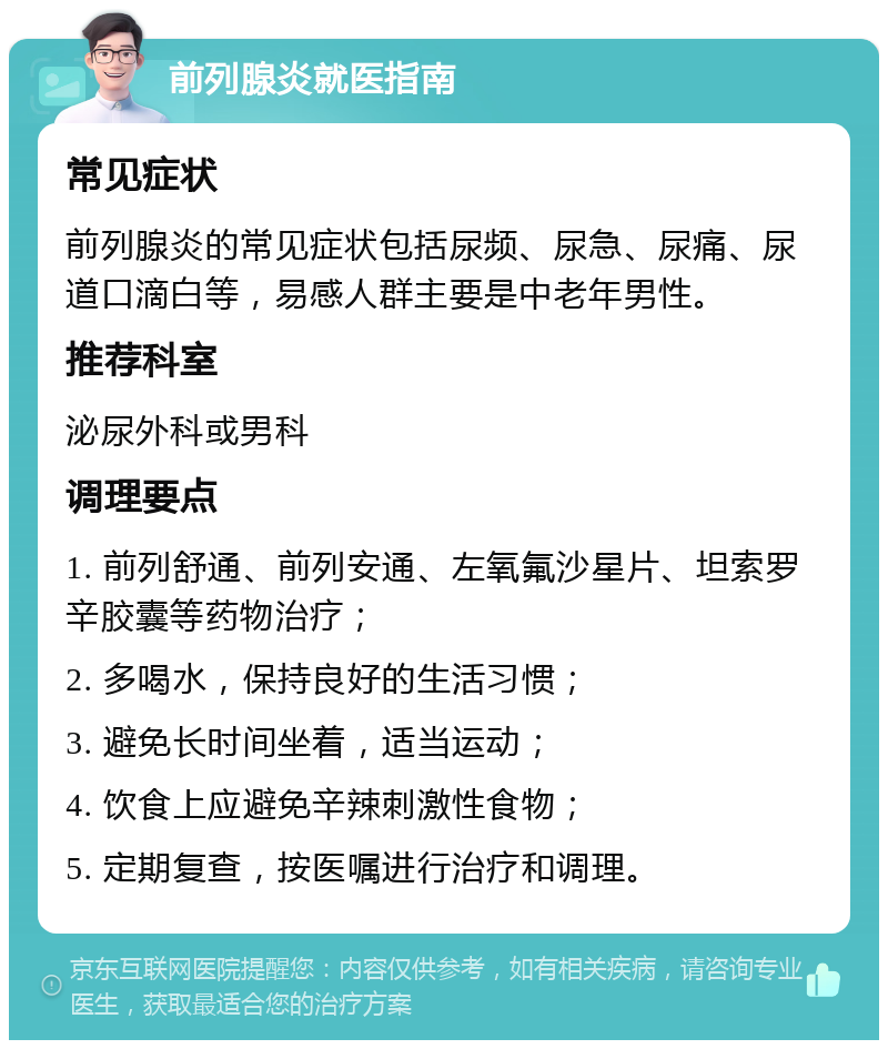 前列腺炎就医指南 常见症状 前列腺炎的常见症状包括尿频、尿急、尿痛、尿道口滴白等，易感人群主要是中老年男性。 推荐科室 泌尿外科或男科 调理要点 1. 前列舒通、前列安通、左氧氟沙星片、坦索罗辛胶囊等药物治疗； 2. 多喝水，保持良好的生活习惯； 3. 避免长时间坐着，适当运动； 4. 饮食上应避免辛辣刺激性食物； 5. 定期复查，按医嘱进行治疗和调理。