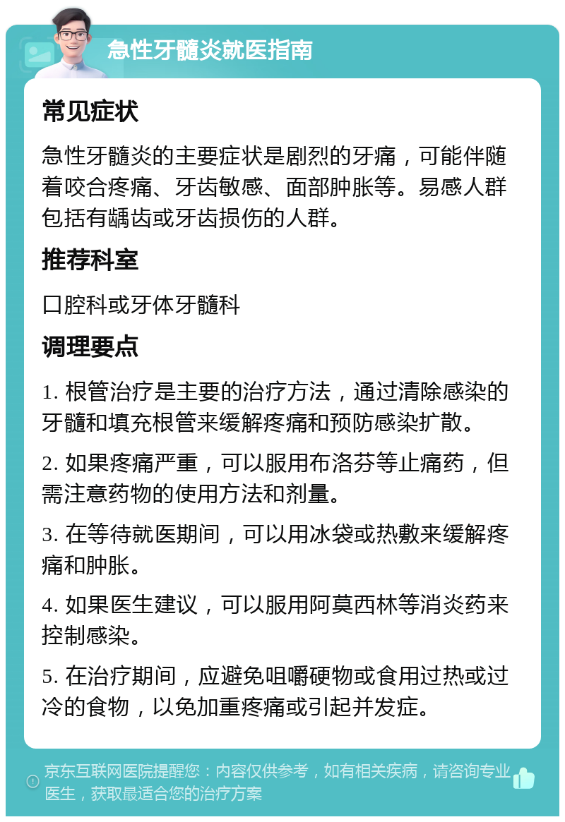 急性牙髓炎就医指南 常见症状 急性牙髓炎的主要症状是剧烈的牙痛，可能伴随着咬合疼痛、牙齿敏感、面部肿胀等。易感人群包括有龋齿或牙齿损伤的人群。 推荐科室 口腔科或牙体牙髓科 调理要点 1. 根管治疗是主要的治疗方法，通过清除感染的牙髓和填充根管来缓解疼痛和预防感染扩散。 2. 如果疼痛严重，可以服用布洛芬等止痛药，但需注意药物的使用方法和剂量。 3. 在等待就医期间，可以用冰袋或热敷来缓解疼痛和肿胀。 4. 如果医生建议，可以服用阿莫西林等消炎药来控制感染。 5. 在治疗期间，应避免咀嚼硬物或食用过热或过冷的食物，以免加重疼痛或引起并发症。