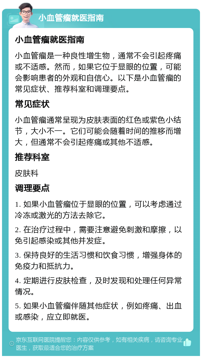 小血管瘤就医指南 小血管瘤就医指南 小血管瘤是一种良性增生物，通常不会引起疼痛或不适感。然而，如果它位于显眼的位置，可能会影响患者的外观和自信心。以下是小血管瘤的常见症状、推荐科室和调理要点。 常见症状 小血管瘤通常呈现为皮肤表面的红色或紫色小结节，大小不一。它们可能会随着时间的推移而增大，但通常不会引起疼痛或其他不适感。 推荐科室 皮肤科 调理要点 1. 如果小血管瘤位于显眼的位置，可以考虑通过冷冻或激光的方法去除它。 2. 在治疗过程中，需要注意避免刺激和摩擦，以免引起感染或其他并发症。 3. 保持良好的生活习惯和饮食习惯，增强身体的免疫力和抵抗力。 4. 定期进行皮肤检查，及时发现和处理任何异常情况。 5. 如果小血管瘤伴随其他症状，例如疼痛、出血或感染，应立即就医。