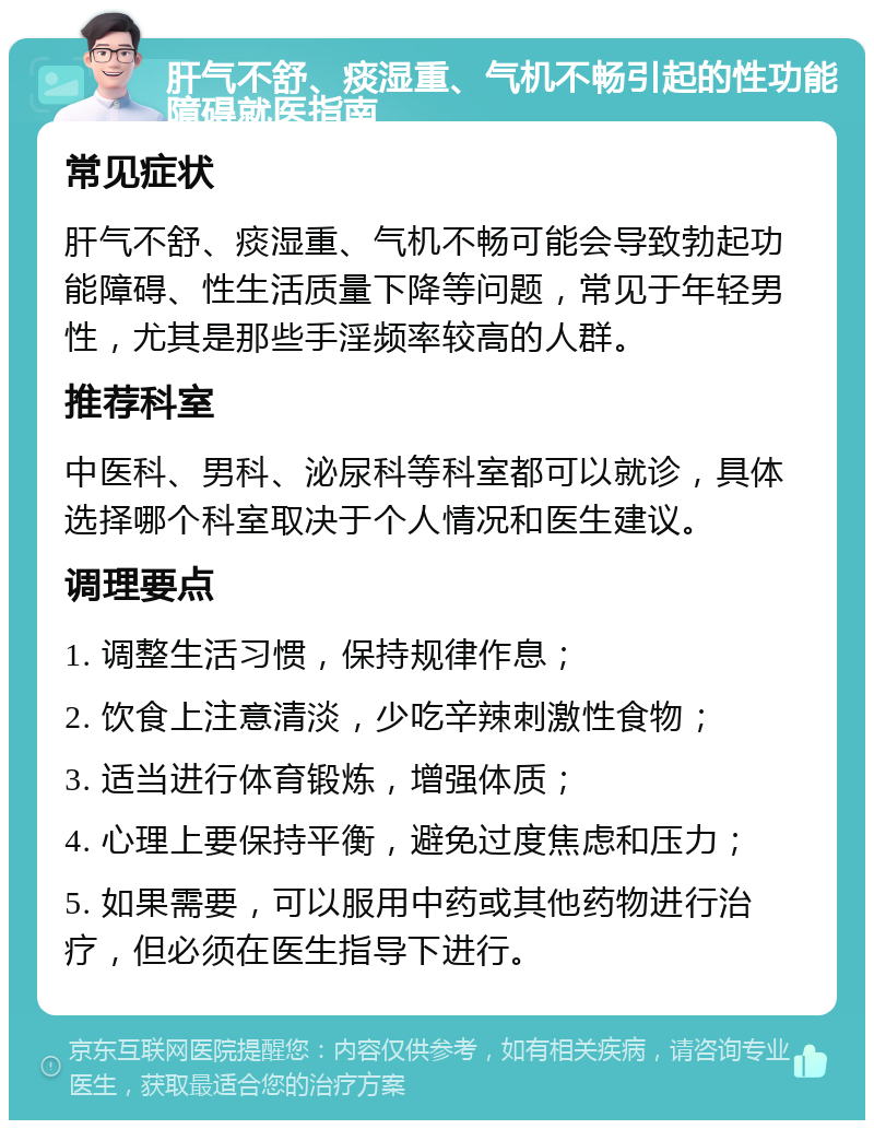 肝气不舒、痰湿重、气机不畅引起的性功能障碍就医指南 常见症状 肝气不舒、痰湿重、气机不畅可能会导致勃起功能障碍、性生活质量下降等问题，常见于年轻男性，尤其是那些手淫频率较高的人群。 推荐科室 中医科、男科、泌尿科等科室都可以就诊，具体选择哪个科室取决于个人情况和医生建议。 调理要点 1. 调整生活习惯，保持规律作息； 2. 饮食上注意清淡，少吃辛辣刺激性食物； 3. 适当进行体育锻炼，增强体质； 4. 心理上要保持平衡，避免过度焦虑和压力； 5. 如果需要，可以服用中药或其他药物进行治疗，但必须在医生指导下进行。