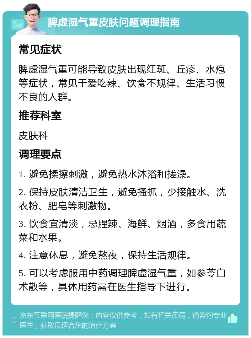 脾虚湿气重皮肤问题调理指南 常见症状 脾虚湿气重可能导致皮肤出现红斑、丘疹、水疱等症状，常见于爱吃辣、饮食不规律、生活习惯不良的人群。 推荐科室 皮肤科 调理要点 1. 避免揉擦刺激，避免热水沐浴和搓澡。 2. 保持皮肤清洁卫生，避免搔抓，少接触水、洗衣粉、肥皂等刺激物。 3. 饮食宜清淡，忌腥辣、海鲜、烟酒，多食用蔬菜和水果。 4. 注意休息，避免熬夜，保持生活规律。 5. 可以考虑服用中药调理脾虚湿气重，如参苓白术散等，具体用药需在医生指导下进行。