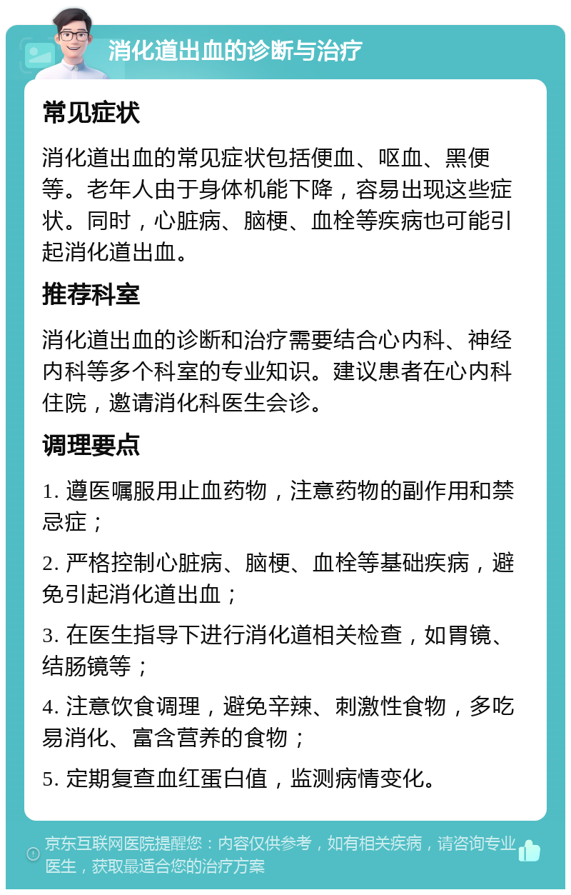 消化道出血的诊断与治疗 常见症状 消化道出血的常见症状包括便血、呕血、黑便等。老年人由于身体机能下降，容易出现这些症状。同时，心脏病、脑梗、血栓等疾病也可能引起消化道出血。 推荐科室 消化道出血的诊断和治疗需要结合心内科、神经内科等多个科室的专业知识。建议患者在心内科住院，邀请消化科医生会诊。 调理要点 1. 遵医嘱服用止血药物，注意药物的副作用和禁忌症； 2. 严格控制心脏病、脑梗、血栓等基础疾病，避免引起消化道出血； 3. 在医生指导下进行消化道相关检查，如胃镜、结肠镜等； 4. 注意饮食调理，避免辛辣、刺激性食物，多吃易消化、富含营养的食物； 5. 定期复查血红蛋白值，监测病情变化。