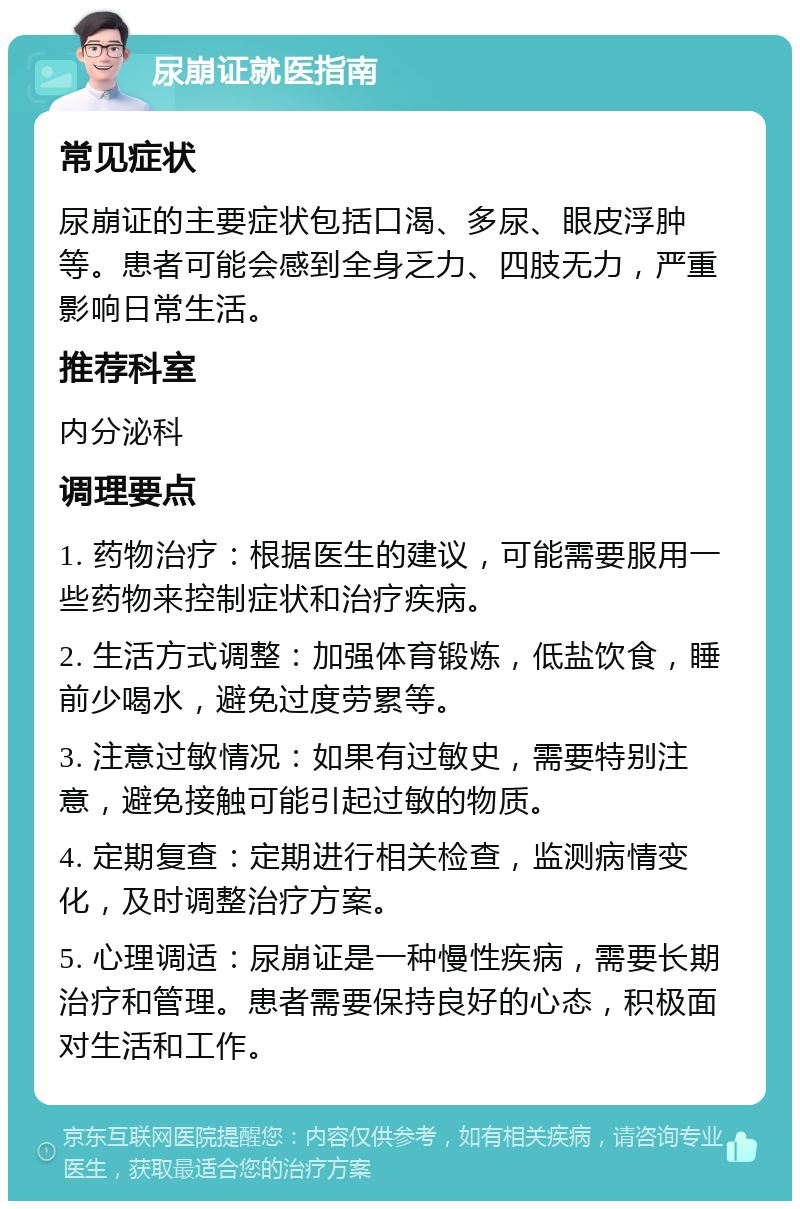 尿崩证就医指南 常见症状 尿崩证的主要症状包括口渴、多尿、眼皮浮肿等。患者可能会感到全身乏力、四肢无力，严重影响日常生活。 推荐科室 内分泌科 调理要点 1. 药物治疗：根据医生的建议，可能需要服用一些药物来控制症状和治疗疾病。 2. 生活方式调整：加强体育锻炼，低盐饮食，睡前少喝水，避免过度劳累等。 3. 注意过敏情况：如果有过敏史，需要特别注意，避免接触可能引起过敏的物质。 4. 定期复查：定期进行相关检查，监测病情变化，及时调整治疗方案。 5. 心理调适：尿崩证是一种慢性疾病，需要长期治疗和管理。患者需要保持良好的心态，积极面对生活和工作。