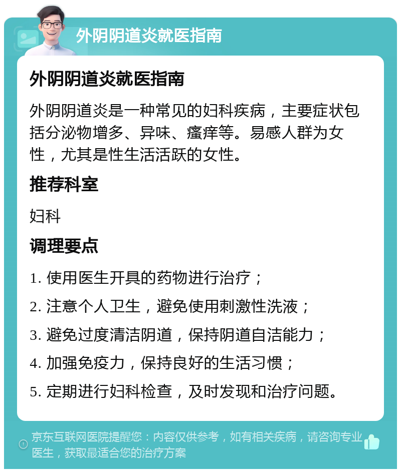 外阴阴道炎就医指南 外阴阴道炎就医指南 外阴阴道炎是一种常见的妇科疾病，主要症状包括分泌物增多、异味、瘙痒等。易感人群为女性，尤其是性生活活跃的女性。 推荐科室 妇科 调理要点 1. 使用医生开具的药物进行治疗； 2. 注意个人卫生，避免使用刺激性洗液； 3. 避免过度清洁阴道，保持阴道自洁能力； 4. 加强免疫力，保持良好的生活习惯； 5. 定期进行妇科检查，及时发现和治疗问题。