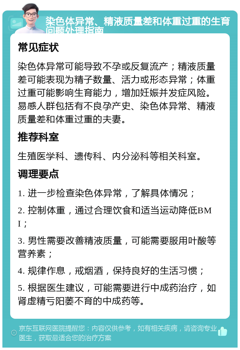 染色体异常、精液质量差和体重过重的生育问题处理指南 常见症状 染色体异常可能导致不孕或反复流产；精液质量差可能表现为精子数量、活力或形态异常；体重过重可能影响生育能力，增加妊娠并发症风险。易感人群包括有不良孕产史、染色体异常、精液质量差和体重过重的夫妻。 推荐科室 生殖医学科、遗传科、内分泌科等相关科室。 调理要点 1. 进一步检查染色体异常，了解具体情况； 2. 控制体重，通过合理饮食和适当运动降低BMI； 3. 男性需要改善精液质量，可能需要服用叶酸等营养素； 4. 规律作息，戒烟酒，保持良好的生活习惯； 5. 根据医生建议，可能需要进行中成药治疗，如肾虚精亏阳萎不育的中成药等。