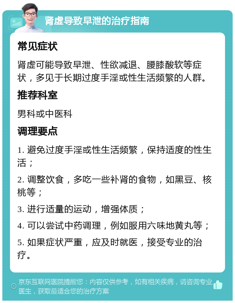 肾虚导致早泄的治疗指南 常见症状 肾虚可能导致早泄、性欲减退、腰膝酸软等症状，多见于长期过度手淫或性生活频繁的人群。 推荐科室 男科或中医科 调理要点 1. 避免过度手淫或性生活频繁，保持适度的性生活； 2. 调整饮食，多吃一些补肾的食物，如黑豆、核桃等； 3. 进行适量的运动，增强体质； 4. 可以尝试中药调理，例如服用六味地黄丸等； 5. 如果症状严重，应及时就医，接受专业的治疗。