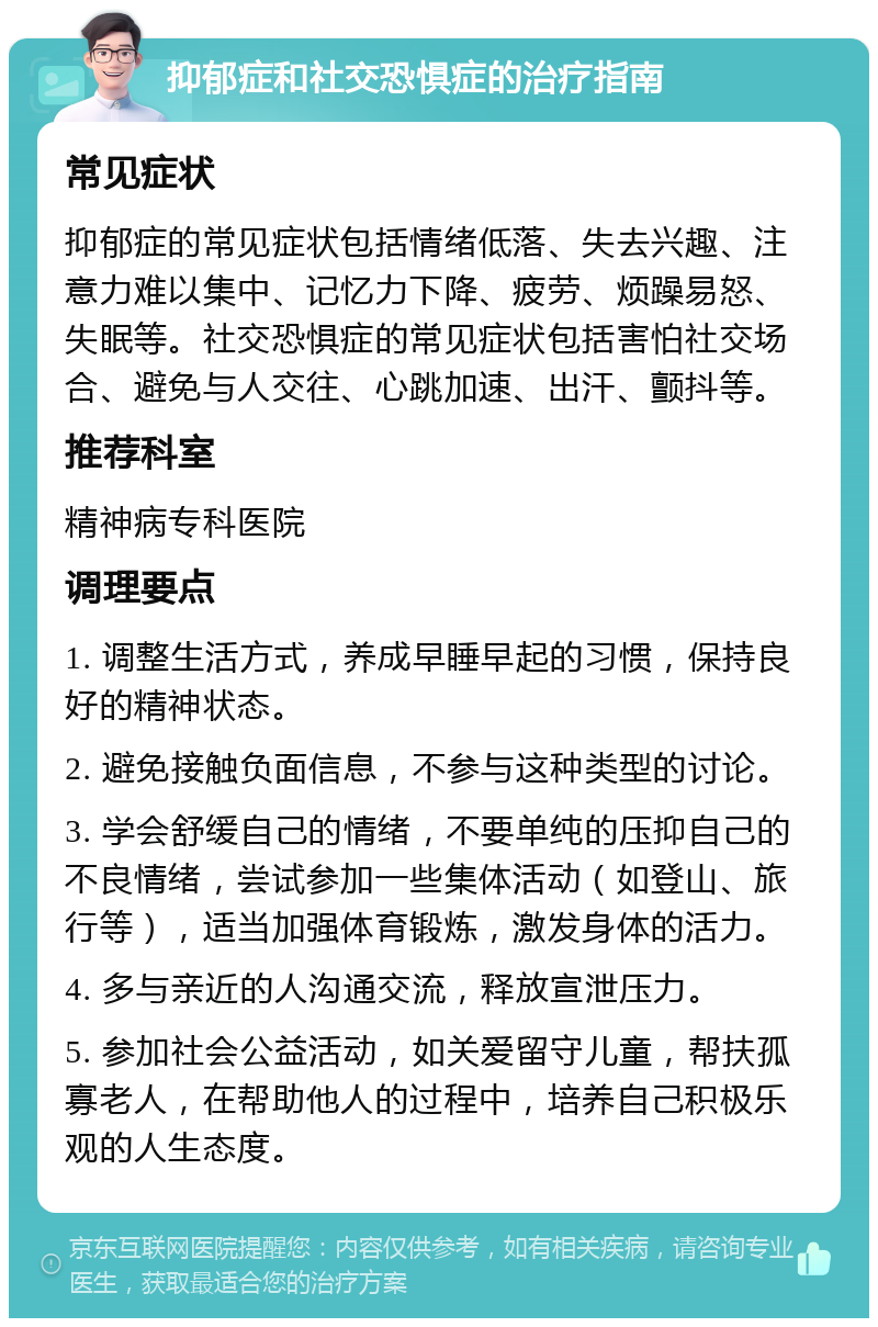 抑郁症和社交恐惧症的治疗指南 常见症状 抑郁症的常见症状包括情绪低落、失去兴趣、注意力难以集中、记忆力下降、疲劳、烦躁易怒、失眠等。社交恐惧症的常见症状包括害怕社交场合、避免与人交往、心跳加速、出汗、颤抖等。 推荐科室 精神病专科医院 调理要点 1. 调整生活方式，养成早睡早起的习惯，保持良好的精神状态。 2. 避免接触负面信息，不参与这种类型的讨论。 3. 学会舒缓自己的情绪，不要单纯的压抑自己的不良情绪，尝试参加一些集体活动（如登山、旅行等），适当加强体育锻炼，激发身体的活力。 4. 多与亲近的人沟通交流，释放宣泄压力。 5. 参加社会公益活动，如关爱留守儿童，帮扶孤寡老人，在帮助他人的过程中，培养自己积极乐观的人生态度。