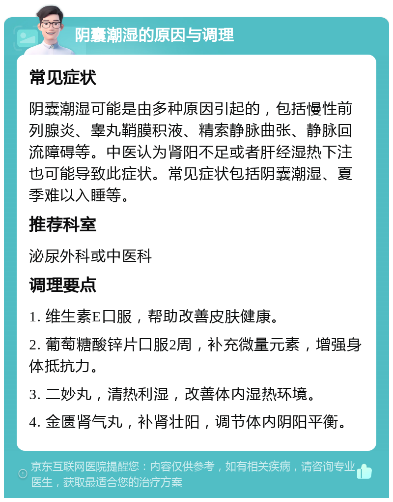 阴囊潮湿的原因与调理 常见症状 阴囊潮湿可能是由多种原因引起的，包括慢性前列腺炎、睾丸鞘膜积液、精索静脉曲张、静脉回流障碍等。中医认为肾阳不足或者肝经湿热下注也可能导致此症状。常见症状包括阴囊潮湿、夏季难以入睡等。 推荐科室 泌尿外科或中医科 调理要点 1. 维生素E口服，帮助改善皮肤健康。 2. 葡萄糖酸锌片口服2周，补充微量元素，增强身体抵抗力。 3. 二妙丸，清热利湿，改善体内湿热环境。 4. 金匮肾气丸，补肾壮阳，调节体内阴阳平衡。