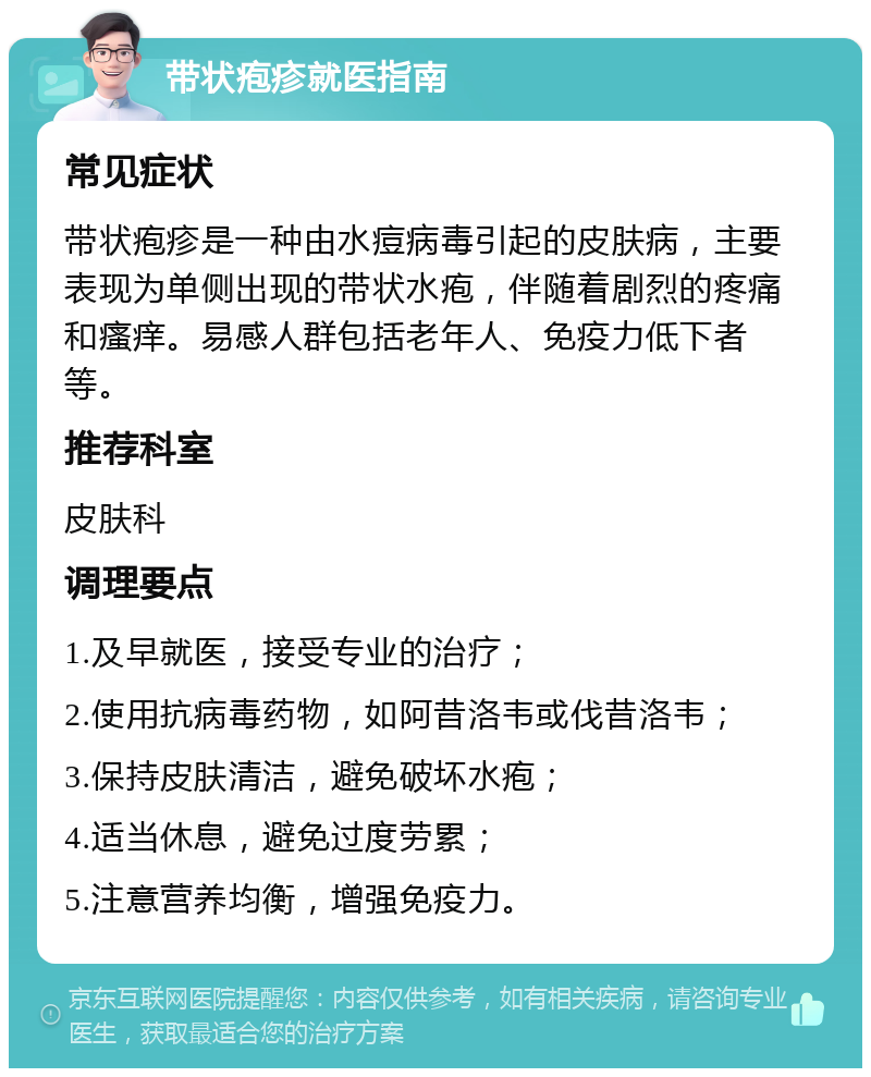 带状疱疹就医指南 常见症状 带状疱疹是一种由水痘病毒引起的皮肤病，主要表现为单侧出现的带状水疱，伴随着剧烈的疼痛和瘙痒。易感人群包括老年人、免疫力低下者等。 推荐科室 皮肤科 调理要点 1.及早就医，接受专业的治疗； 2.使用抗病毒药物，如阿昔洛韦或伐昔洛韦； 3.保持皮肤清洁，避免破坏水疱； 4.适当休息，避免过度劳累； 5.注意营养均衡，增强免疫力。