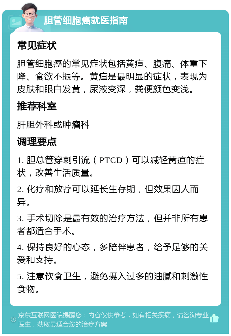 胆管细胞癌就医指南 常见症状 胆管细胞癌的常见症状包括黄疸、腹痛、体重下降、食欲不振等。黄疸是最明显的症状，表现为皮肤和眼白发黄，尿液变深，粪便颜色变浅。 推荐科室 肝胆外科或肿瘤科 调理要点 1. 胆总管穿刺引流（PTCD）可以减轻黄疸的症状，改善生活质量。 2. 化疗和放疗可以延长生存期，但效果因人而异。 3. 手术切除是最有效的治疗方法，但并非所有患者都适合手术。 4. 保持良好的心态，多陪伴患者，给予足够的关爱和支持。 5. 注意饮食卫生，避免摄入过多的油腻和刺激性食物。