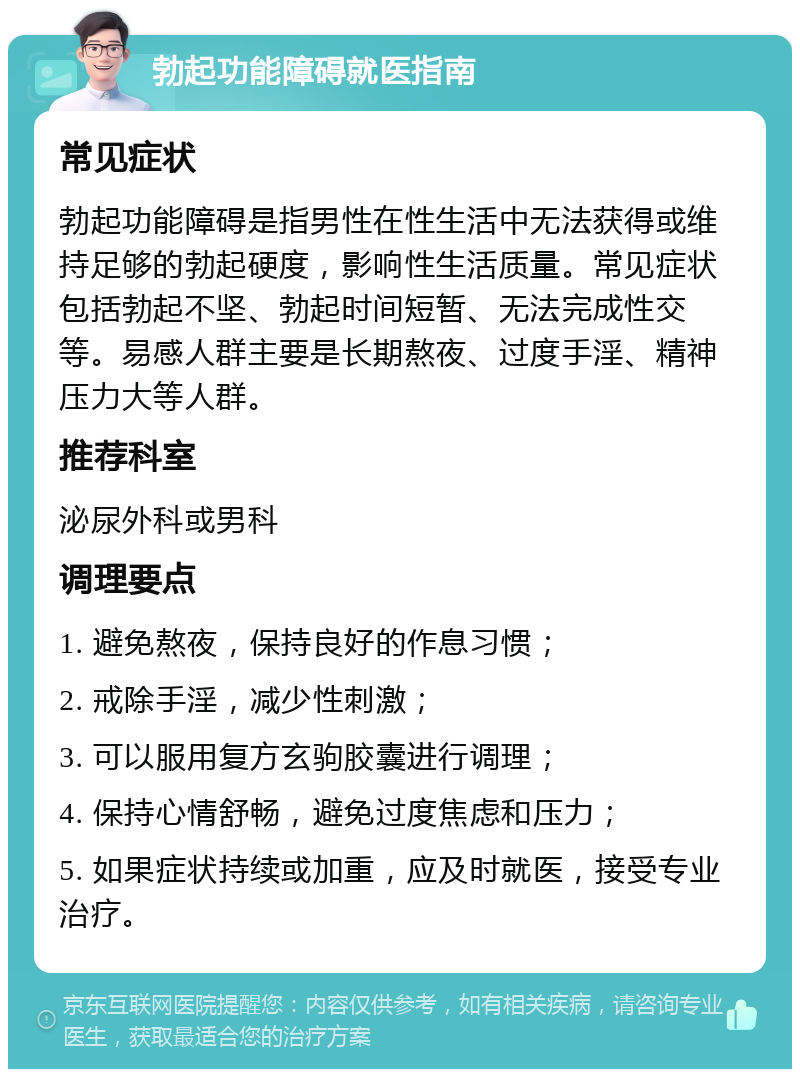 勃起功能障碍就医指南 常见症状 勃起功能障碍是指男性在性生活中无法获得或维持足够的勃起硬度，影响性生活质量。常见症状包括勃起不坚、勃起时间短暂、无法完成性交等。易感人群主要是长期熬夜、过度手淫、精神压力大等人群。 推荐科室 泌尿外科或男科 调理要点 1. 避免熬夜，保持良好的作息习惯； 2. 戒除手淫，减少性刺激； 3. 可以服用复方玄驹胶囊进行调理； 4. 保持心情舒畅，避免过度焦虑和压力； 5. 如果症状持续或加重，应及时就医，接受专业治疗。