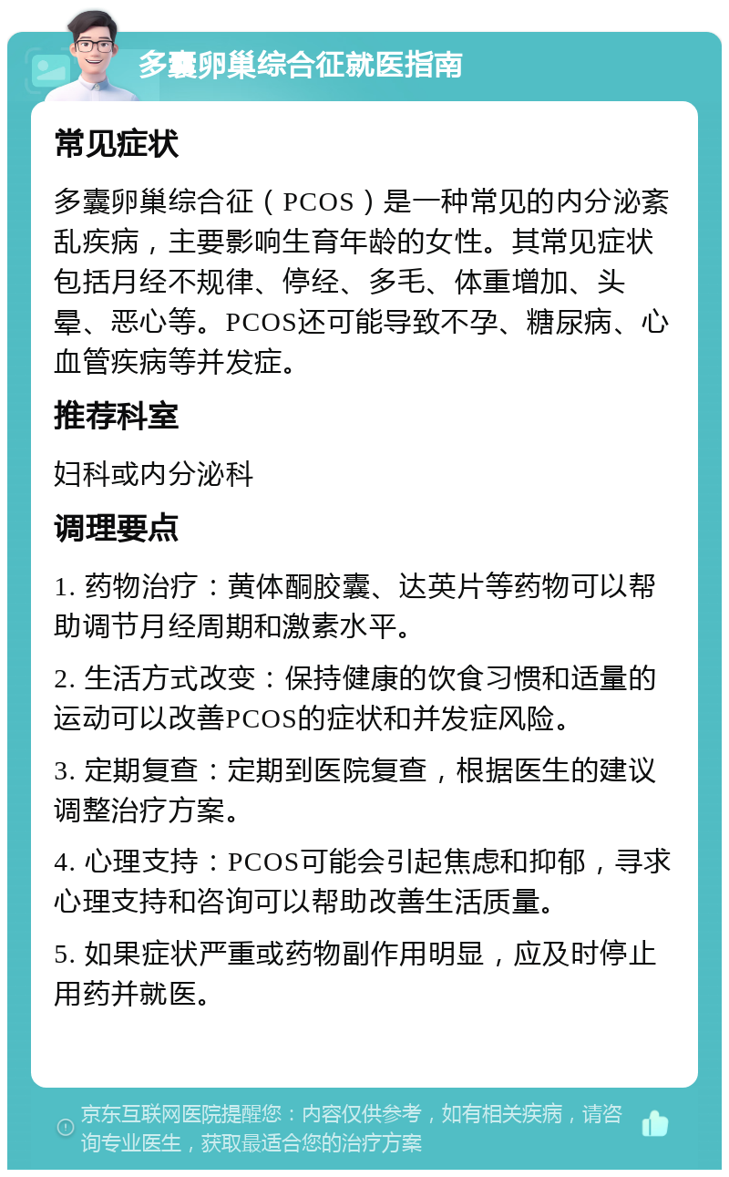 多囊卵巢综合征就医指南 常见症状 多囊卵巢综合征（PCOS）是一种常见的内分泌紊乱疾病，主要影响生育年龄的女性。其常见症状包括月经不规律、停经、多毛、体重增加、头晕、恶心等。PCOS还可能导致不孕、糖尿病、心血管疾病等并发症。 推荐科室 妇科或内分泌科 调理要点 1. 药物治疗：黄体酮胶囊、达英片等药物可以帮助调节月经周期和激素水平。 2. 生活方式改变：保持健康的饮食习惯和适量的运动可以改善PCOS的症状和并发症风险。 3. 定期复查：定期到医院复查，根据医生的建议调整治疗方案。 4. 心理支持：PCOS可能会引起焦虑和抑郁，寻求心理支持和咨询可以帮助改善生活质量。 5. 如果症状严重或药物副作用明显，应及时停止用药并就医。