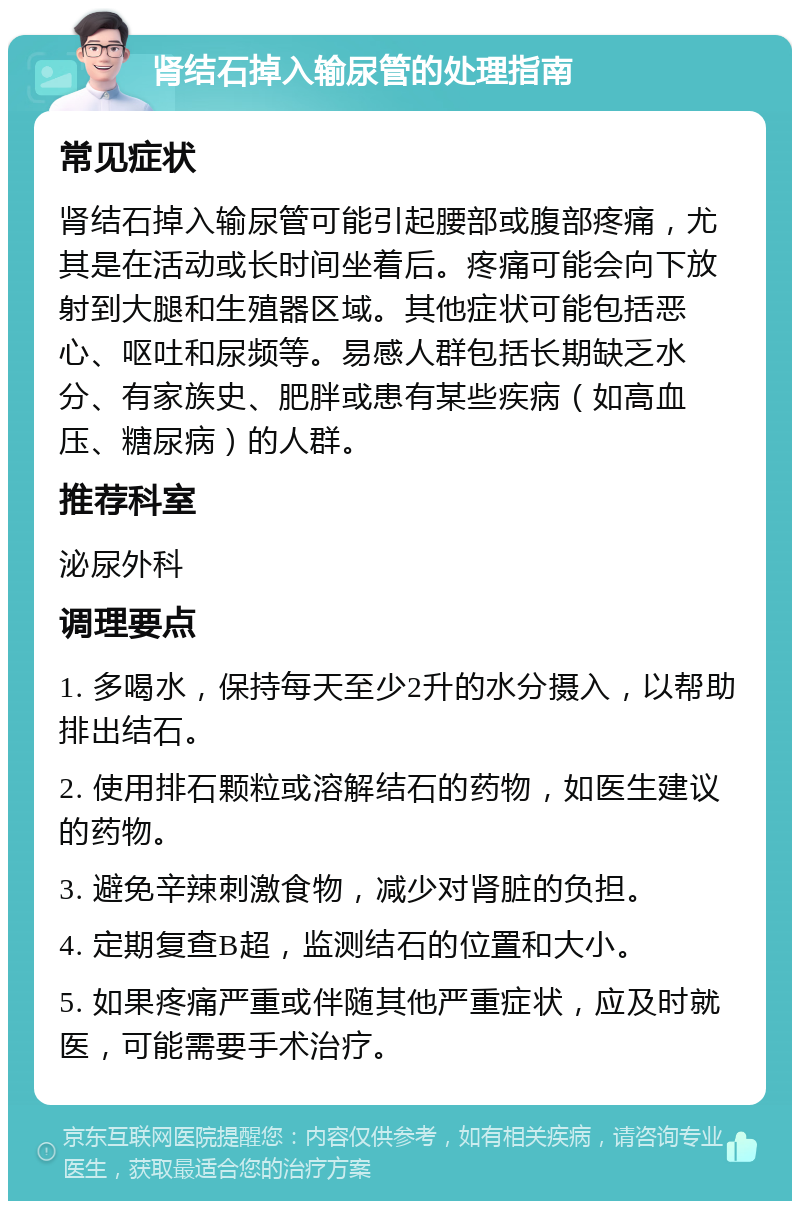 肾结石掉入输尿管的处理指南 常见症状 肾结石掉入输尿管可能引起腰部或腹部疼痛，尤其是在活动或长时间坐着后。疼痛可能会向下放射到大腿和生殖器区域。其他症状可能包括恶心、呕吐和尿频等。易感人群包括长期缺乏水分、有家族史、肥胖或患有某些疾病（如高血压、糖尿病）的人群。 推荐科室 泌尿外科 调理要点 1. 多喝水，保持每天至少2升的水分摄入，以帮助排出结石。 2. 使用排石颗粒或溶解结石的药物，如医生建议的药物。 3. 避免辛辣刺激食物，减少对肾脏的负担。 4. 定期复查B超，监测结石的位置和大小。 5. 如果疼痛严重或伴随其他严重症状，应及时就医，可能需要手术治疗。