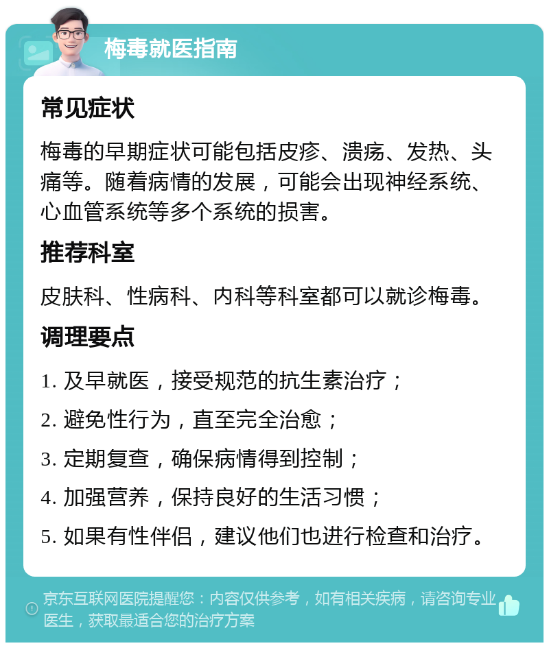 梅毒就医指南 常见症状 梅毒的早期症状可能包括皮疹、溃疡、发热、头痛等。随着病情的发展，可能会出现神经系统、心血管系统等多个系统的损害。 推荐科室 皮肤科、性病科、内科等科室都可以就诊梅毒。 调理要点 1. 及早就医，接受规范的抗生素治疗； 2. 避免性行为，直至完全治愈； 3. 定期复查，确保病情得到控制； 4. 加强营养，保持良好的生活习惯； 5. 如果有性伴侣，建议他们也进行检查和治疗。