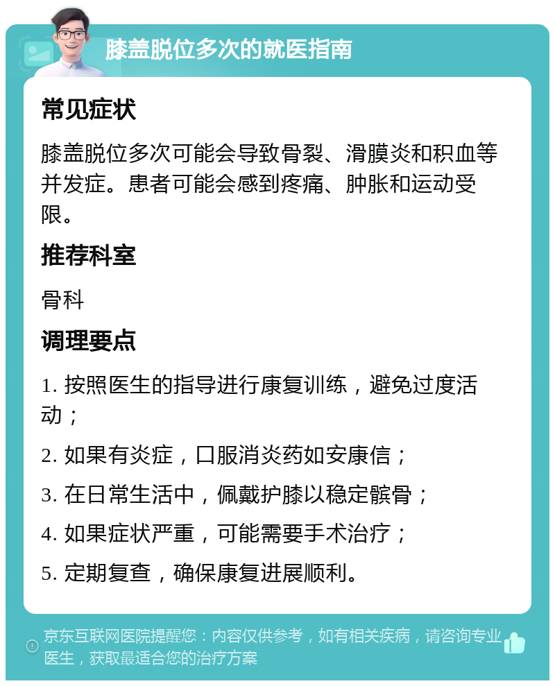 膝盖脱位多次的就医指南 常见症状 膝盖脱位多次可能会导致骨裂、滑膜炎和积血等并发症。患者可能会感到疼痛、肿胀和运动受限。 推荐科室 骨科 调理要点 1. 按照医生的指导进行康复训练，避免过度活动； 2. 如果有炎症，口服消炎药如安康信； 3. 在日常生活中，佩戴护膝以稳定髌骨； 4. 如果症状严重，可能需要手术治疗； 5. 定期复查，确保康复进展顺利。