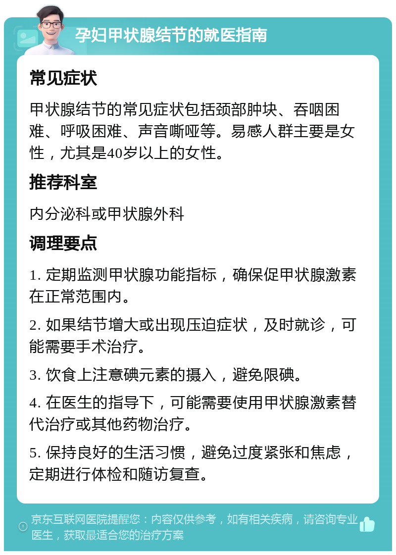 孕妇甲状腺结节的就医指南 常见症状 甲状腺结节的常见症状包括颈部肿块、吞咽困难、呼吸困难、声音嘶哑等。易感人群主要是女性，尤其是40岁以上的女性。 推荐科室 内分泌科或甲状腺外科 调理要点 1. 定期监测甲状腺功能指标，确保促甲状腺激素在正常范围内。 2. 如果结节增大或出现压迫症状，及时就诊，可能需要手术治疗。 3. 饮食上注意碘元素的摄入，避免限碘。 4. 在医生的指导下，可能需要使用甲状腺激素替代治疗或其他药物治疗。 5. 保持良好的生活习惯，避免过度紧张和焦虑，定期进行体检和随访复查。