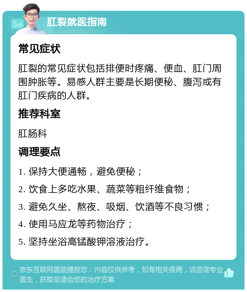 肛裂就医指南 常见症状 肛裂的常见症状包括排便时疼痛、便血、肛门周围肿胀等。易感人群主要是长期便秘、腹泻或有肛门疾病的人群。 推荐科室 肛肠科 调理要点 1. 保持大便通畅，避免便秘； 2. 饮食上多吃水果、蔬菜等粗纤维食物； 3. 避免久坐、熬夜、吸烟、饮酒等不良习惯； 4. 使用马应龙等药物治疗； 5. 坚持坐浴高锰酸钾溶液治疗。