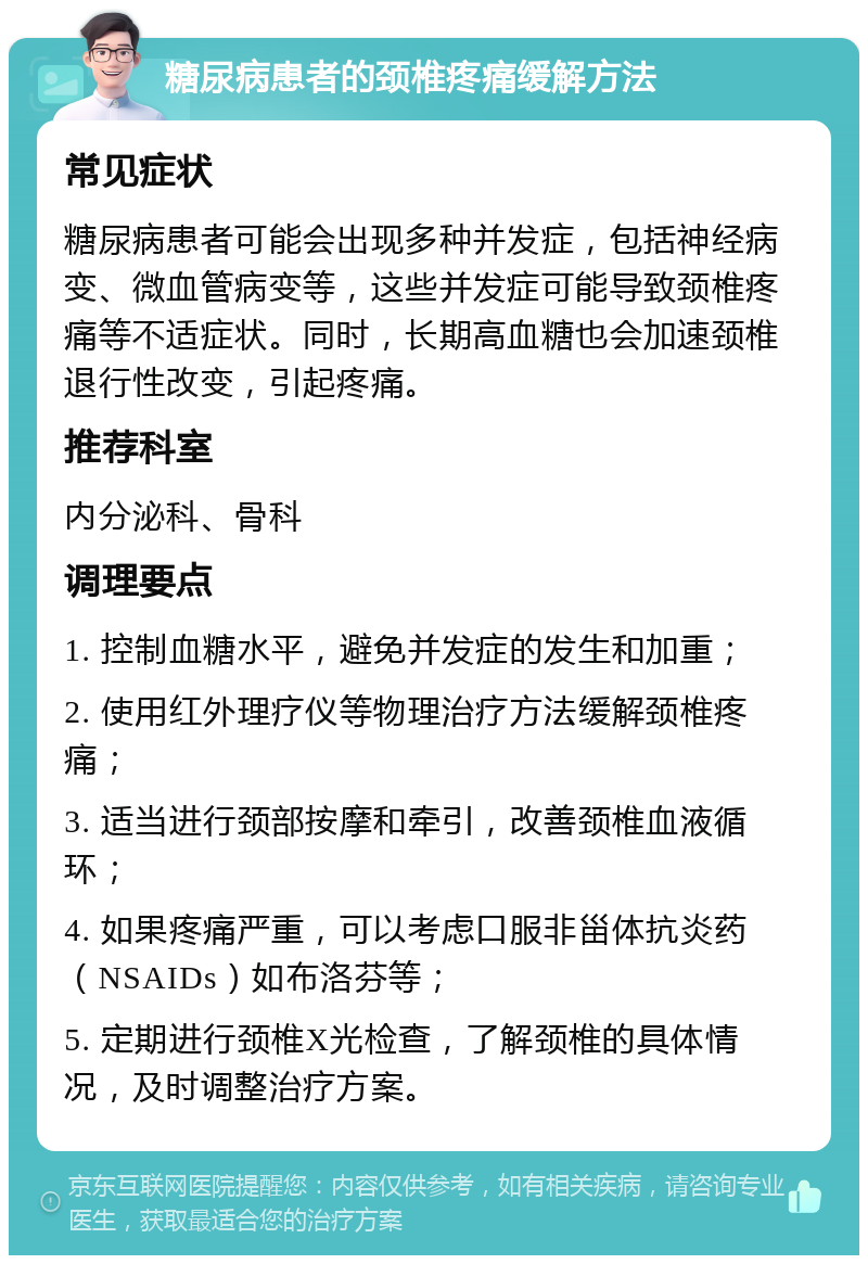 糖尿病患者的颈椎疼痛缓解方法 常见症状 糖尿病患者可能会出现多种并发症，包括神经病变、微血管病变等，这些并发症可能导致颈椎疼痛等不适症状。同时，长期高血糖也会加速颈椎退行性改变，引起疼痛。 推荐科室 内分泌科、骨科 调理要点 1. 控制血糖水平，避免并发症的发生和加重； 2. 使用红外理疗仪等物理治疗方法缓解颈椎疼痛； 3. 适当进行颈部按摩和牵引，改善颈椎血液循环； 4. 如果疼痛严重，可以考虑口服非甾体抗炎药（NSAIDs）如布洛芬等； 5. 定期进行颈椎X光检查，了解颈椎的具体情况，及时调整治疗方案。