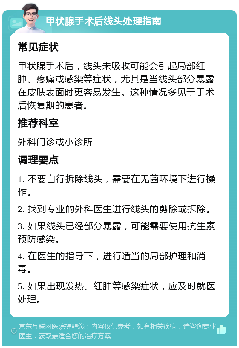 甲状腺手术后线头处理指南 常见症状 甲状腺手术后，线头未吸收可能会引起局部红肿、疼痛或感染等症状，尤其是当线头部分暴露在皮肤表面时更容易发生。这种情况多见于手术后恢复期的患者。 推荐科室 外科门诊或小诊所 调理要点 1. 不要自行拆除线头，需要在无菌环境下进行操作。 2. 找到专业的外科医生进行线头的剪除或拆除。 3. 如果线头已经部分暴露，可能需要使用抗生素预防感染。 4. 在医生的指导下，进行适当的局部护理和消毒。 5. 如果出现发热、红肿等感染症状，应及时就医处理。