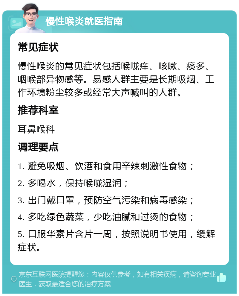 慢性喉炎就医指南 常见症状 慢性喉炎的常见症状包括喉咙痒、咳嗽、痰多、咽喉部异物感等。易感人群主要是长期吸烟、工作环境粉尘较多或经常大声喊叫的人群。 推荐科室 耳鼻喉科 调理要点 1. 避免吸烟、饮酒和食用辛辣刺激性食物； 2. 多喝水，保持喉咙湿润； 3. 出门戴口罩，预防空气污染和病毒感染； 4. 多吃绿色蔬菜，少吃油腻和过烫的食物； 5. 口服华素片含片一周，按照说明书使用，缓解症状。