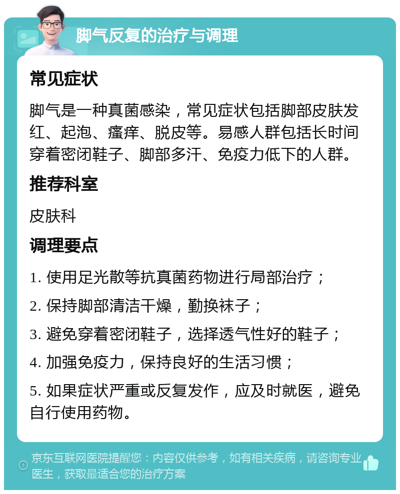 脚气反复的治疗与调理 常见症状 脚气是一种真菌感染，常见症状包括脚部皮肤发红、起泡、瘙痒、脱皮等。易感人群包括长时间穿着密闭鞋子、脚部多汗、免疫力低下的人群。 推荐科室 皮肤科 调理要点 1. 使用足光散等抗真菌药物进行局部治疗； 2. 保持脚部清洁干燥，勤换袜子； 3. 避免穿着密闭鞋子，选择透气性好的鞋子； 4. 加强免疫力，保持良好的生活习惯； 5. 如果症状严重或反复发作，应及时就医，避免自行使用药物。