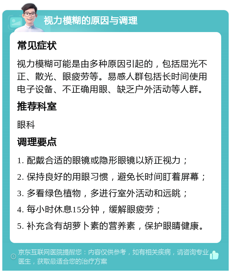 视力模糊的原因与调理 常见症状 视力模糊可能是由多种原因引起的，包括屈光不正、散光、眼疲劳等。易感人群包括长时间使用电子设备、不正确用眼、缺乏户外活动等人群。 推荐科室 眼科 调理要点 1. 配戴合适的眼镜或隐形眼镜以矫正视力； 2. 保持良好的用眼习惯，避免长时间盯着屏幕； 3. 多看绿色植物，多进行室外活动和远眺； 4. 每小时休息15分钟，缓解眼疲劳； 5. 补充含有胡萝卜素的营养素，保护眼睛健康。