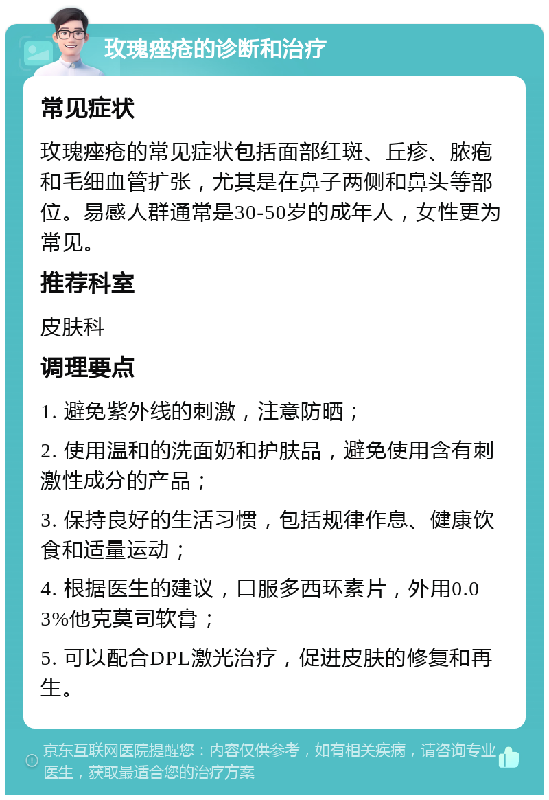 玫瑰痤疮的诊断和治疗 常见症状 玫瑰痤疮的常见症状包括面部红斑、丘疹、脓疱和毛细血管扩张，尤其是在鼻子两侧和鼻头等部位。易感人群通常是30-50岁的成年人，女性更为常见。 推荐科室 皮肤科 调理要点 1. 避免紫外线的刺激，注意防晒； 2. 使用温和的洗面奶和护肤品，避免使用含有刺激性成分的产品； 3. 保持良好的生活习惯，包括规律作息、健康饮食和适量运动； 4. 根据医生的建议，口服多西环素片，外用0.03%他克莫司软膏； 5. 可以配合DPL激光治疗，促进皮肤的修复和再生。