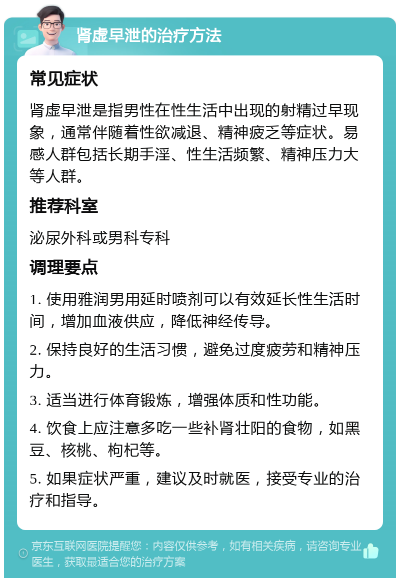 肾虚早泄的治疗方法 常见症状 肾虚早泄是指男性在性生活中出现的射精过早现象，通常伴随着性欲减退、精神疲乏等症状。易感人群包括长期手淫、性生活频繁、精神压力大等人群。 推荐科室 泌尿外科或男科专科 调理要点 1. 使用雅润男用延时喷剂可以有效延长性生活时间，增加血液供应，降低神经传导。 2. 保持良好的生活习惯，避免过度疲劳和精神压力。 3. 适当进行体育锻炼，增强体质和性功能。 4. 饮食上应注意多吃一些补肾壮阳的食物，如黑豆、核桃、枸杞等。 5. 如果症状严重，建议及时就医，接受专业的治疗和指导。