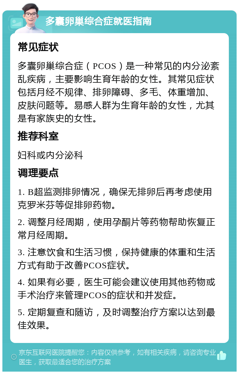 多囊卵巢综合症就医指南 常见症状 多囊卵巢综合症（PCOS）是一种常见的内分泌紊乱疾病，主要影响生育年龄的女性。其常见症状包括月经不规律、排卵障碍、多毛、体重增加、皮肤问题等。易感人群为生育年龄的女性，尤其是有家族史的女性。 推荐科室 妇科或内分泌科 调理要点 1. B超监测排卵情况，确保无排卵后再考虑使用克罗米芬等促排卵药物。 2. 调整月经周期，使用孕酮片等药物帮助恢复正常月经周期。 3. 注意饮食和生活习惯，保持健康的体重和生活方式有助于改善PCOS症状。 4. 如果有必要，医生可能会建议使用其他药物或手术治疗来管理PCOS的症状和并发症。 5. 定期复查和随访，及时调整治疗方案以达到最佳效果。