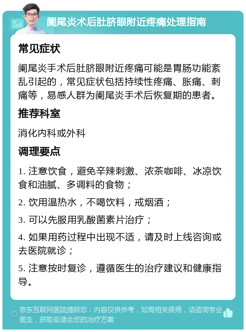 阑尾炎术后肚脐眼附近疼痛处理指南 常见症状 阑尾炎手术后肚脐眼附近疼痛可能是胃肠功能紊乱引起的，常见症状包括持续性疼痛、胀痛、刺痛等，易感人群为阑尾炎手术后恢复期的患者。 推荐科室 消化内科或外科 调理要点 1. 注意饮食，避免辛辣刺激、浓茶咖啡、冰凉饮食和油腻、多调料的食物； 2. 饮用温热水，不喝饮料，戒烟酒； 3. 可以先服用乳酸菌素片治疗； 4. 如果用药过程中出现不适，请及时上线咨询或去医院就诊； 5. 注意按时复诊，遵循医生的治疗建议和健康指导。