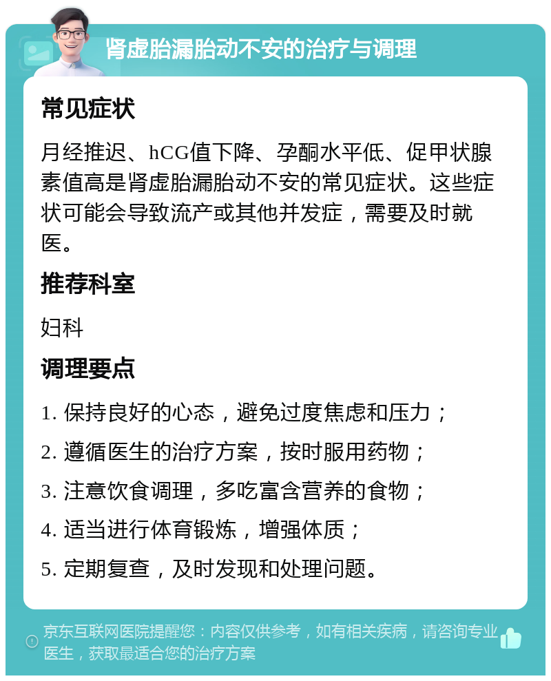 肾虚胎漏胎动不安的治疗与调理 常见症状 月经推迟、hCG值下降、孕酮水平低、促甲状腺素值高是肾虚胎漏胎动不安的常见症状。这些症状可能会导致流产或其他并发症，需要及时就医。 推荐科室 妇科 调理要点 1. 保持良好的心态，避免过度焦虑和压力； 2. 遵循医生的治疗方案，按时服用药物； 3. 注意饮食调理，多吃富含营养的食物； 4. 适当进行体育锻炼，增强体质； 5. 定期复查，及时发现和处理问题。