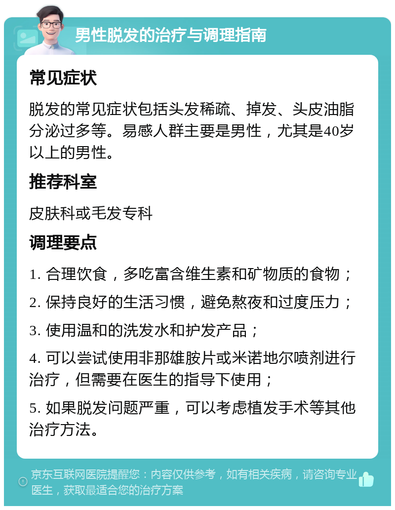 男性脱发的治疗与调理指南 常见症状 脱发的常见症状包括头发稀疏、掉发、头皮油脂分泌过多等。易感人群主要是男性，尤其是40岁以上的男性。 推荐科室 皮肤科或毛发专科 调理要点 1. 合理饮食，多吃富含维生素和矿物质的食物； 2. 保持良好的生活习惯，避免熬夜和过度压力； 3. 使用温和的洗发水和护发产品； 4. 可以尝试使用非那雄胺片或米诺地尔喷剂进行治疗，但需要在医生的指导下使用； 5. 如果脱发问题严重，可以考虑植发手术等其他治疗方法。