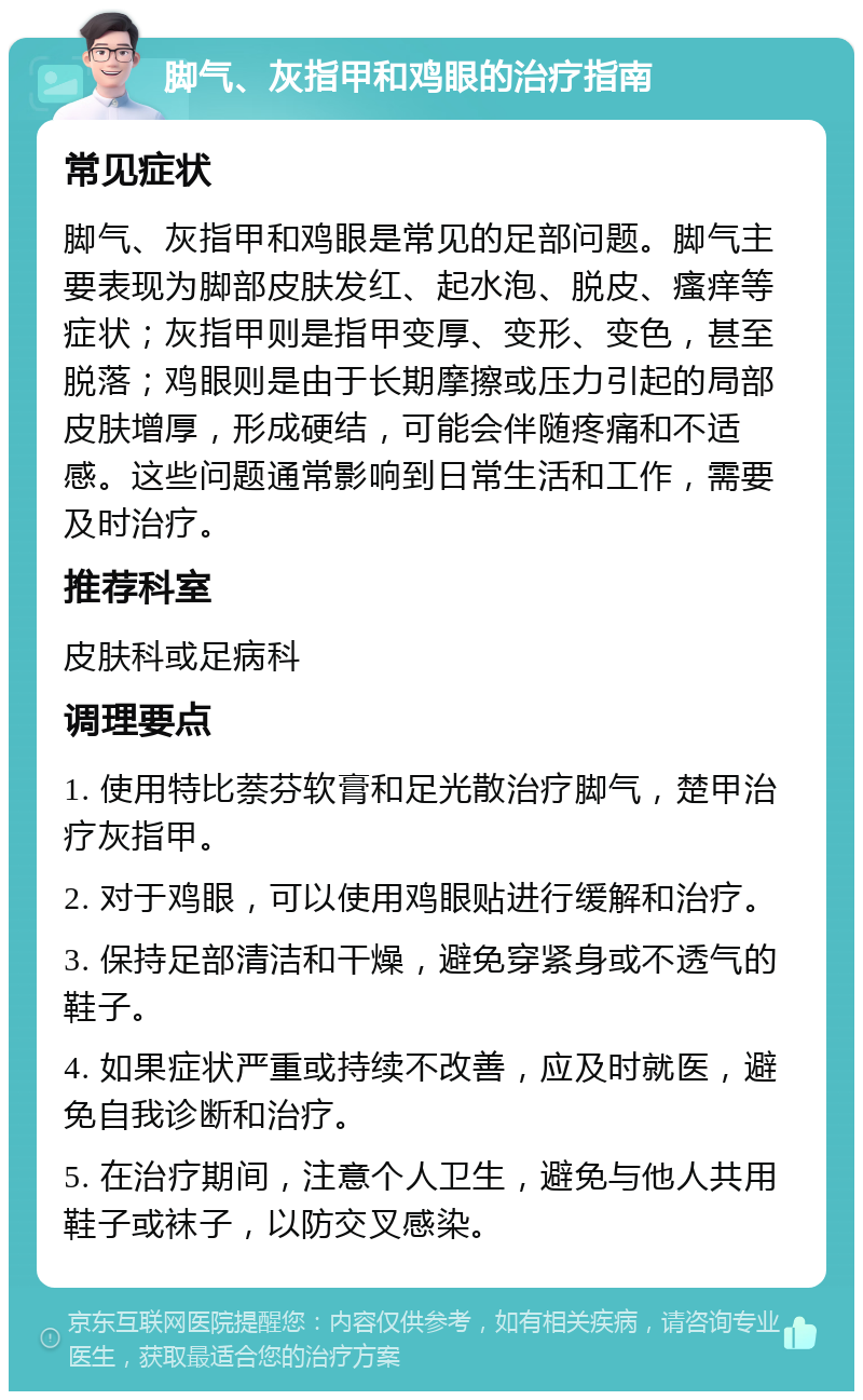 脚气、灰指甲和鸡眼的治疗指南 常见症状 脚气、灰指甲和鸡眼是常见的足部问题。脚气主要表现为脚部皮肤发红、起水泡、脱皮、瘙痒等症状；灰指甲则是指甲变厚、变形、变色，甚至脱落；鸡眼则是由于长期摩擦或压力引起的局部皮肤增厚，形成硬结，可能会伴随疼痛和不适感。这些问题通常影响到日常生活和工作，需要及时治疗。 推荐科室 皮肤科或足病科 调理要点 1. 使用特比萘芬软膏和足光散治疗脚气，楚甲治疗灰指甲。 2. 对于鸡眼，可以使用鸡眼贴进行缓解和治疗。 3. 保持足部清洁和干燥，避免穿紧身或不透气的鞋子。 4. 如果症状严重或持续不改善，应及时就医，避免自我诊断和治疗。 5. 在治疗期间，注意个人卫生，避免与他人共用鞋子或袜子，以防交叉感染。