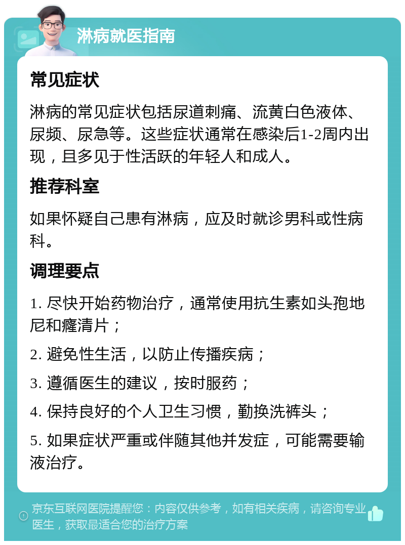 淋病就医指南 常见症状 淋病的常见症状包括尿道刺痛、流黄白色液体、尿频、尿急等。这些症状通常在感染后1-2周内出现，且多见于性活跃的年轻人和成人。 推荐科室 如果怀疑自己患有淋病，应及时就诊男科或性病科。 调理要点 1. 尽快开始药物治疗，通常使用抗生素如头孢地尼和癃清片； 2. 避免性生活，以防止传播疾病； 3. 遵循医生的建议，按时服药； 4. 保持良好的个人卫生习惯，勤换洗裤头； 5. 如果症状严重或伴随其他并发症，可能需要输液治疗。