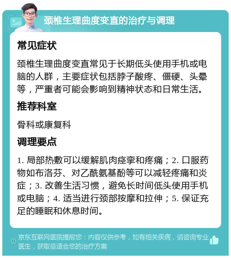 颈椎生理曲度变直的治疗与调理 常见症状 颈椎生理曲度变直常见于长期低头使用手机或电脑的人群，主要症状包括脖子酸疼、僵硬、头晕等，严重者可能会影响到精神状态和日常生活。 推荐科室 骨科或康复科 调理要点 1. 局部热敷可以缓解肌肉痉挛和疼痛；2. 口服药物如布洛芬、对乙酰氨基酚等可以减轻疼痛和炎症；3. 改善生活习惯，避免长时间低头使用手机或电脑；4. 适当进行颈部按摩和拉伸；5. 保证充足的睡眠和休息时间。