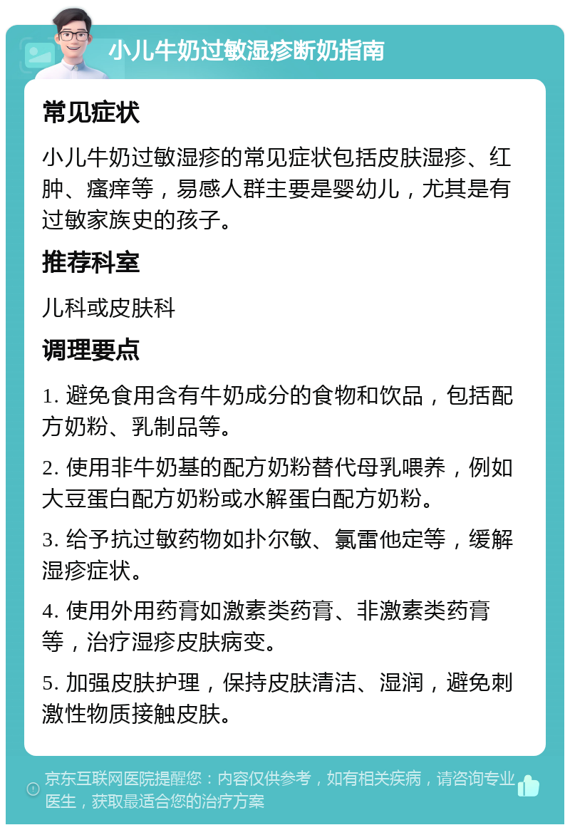 小儿牛奶过敏湿疹断奶指南 常见症状 小儿牛奶过敏湿疹的常见症状包括皮肤湿疹、红肿、瘙痒等，易感人群主要是婴幼儿，尤其是有过敏家族史的孩子。 推荐科室 儿科或皮肤科 调理要点 1. 避免食用含有牛奶成分的食物和饮品，包括配方奶粉、乳制品等。 2. 使用非牛奶基的配方奶粉替代母乳喂养，例如大豆蛋白配方奶粉或水解蛋白配方奶粉。 3. 给予抗过敏药物如扑尔敏、氯雷他定等，缓解湿疹症状。 4. 使用外用药膏如激素类药膏、非激素类药膏等，治疗湿疹皮肤病变。 5. 加强皮肤护理，保持皮肤清洁、湿润，避免刺激性物质接触皮肤。