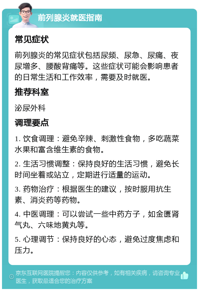 前列腺炎就医指南 常见症状 前列腺炎的常见症状包括尿频、尿急、尿痛、夜尿增多、腰酸背痛等。这些症状可能会影响患者的日常生活和工作效率，需要及时就医。 推荐科室 泌尿外科 调理要点 1. 饮食调理：避免辛辣、刺激性食物，多吃蔬菜水果和富含维生素的食物。 2. 生活习惯调整：保持良好的生活习惯，避免长时间坐着或站立，定期进行适量的运动。 3. 药物治疗：根据医生的建议，按时服用抗生素、消炎药等药物。 4. 中医调理：可以尝试一些中药方子，如金匮肾气丸、六味地黄丸等。 5. 心理调节：保持良好的心态，避免过度焦虑和压力。