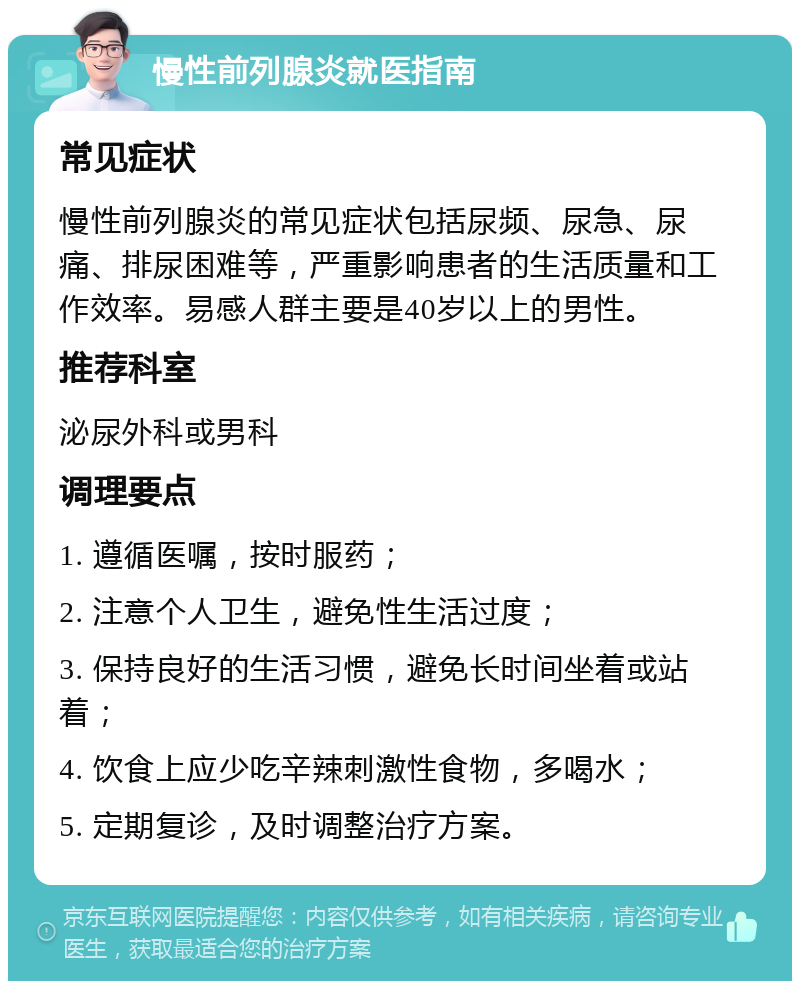 慢性前列腺炎就医指南 常见症状 慢性前列腺炎的常见症状包括尿频、尿急、尿痛、排尿困难等，严重影响患者的生活质量和工作效率。易感人群主要是40岁以上的男性。 推荐科室 泌尿外科或男科 调理要点 1. 遵循医嘱，按时服药； 2. 注意个人卫生，避免性生活过度； 3. 保持良好的生活习惯，避免长时间坐着或站着； 4. 饮食上应少吃辛辣刺激性食物，多喝水； 5. 定期复诊，及时调整治疗方案。