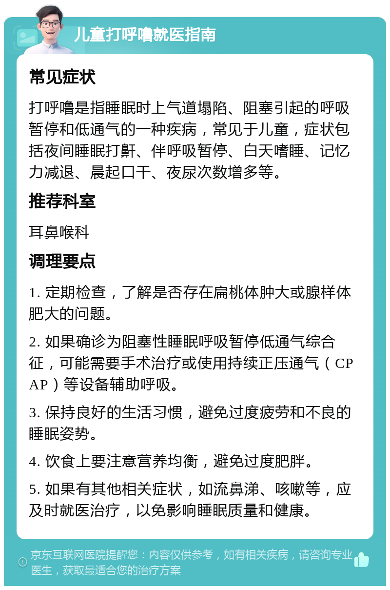 儿童打呼噜就医指南 常见症状 打呼噜是指睡眠时上气道塌陷、阻塞引起的呼吸暂停和低通气的一种疾病，常见于儿童，症状包括夜间睡眠打鼾、伴呼吸暂停、白天嗜睡、记忆力减退、晨起口干、夜尿次数增多等。 推荐科室 耳鼻喉科 调理要点 1. 定期检查，了解是否存在扁桃体肿大或腺样体肥大的问题。 2. 如果确诊为阻塞性睡眠呼吸暂停低通气综合征，可能需要手术治疗或使用持续正压通气（CPAP）等设备辅助呼吸。 3. 保持良好的生活习惯，避免过度疲劳和不良的睡眠姿势。 4. 饮食上要注意营养均衡，避免过度肥胖。 5. 如果有其他相关症状，如流鼻涕、咳嗽等，应及时就医治疗，以免影响睡眠质量和健康。