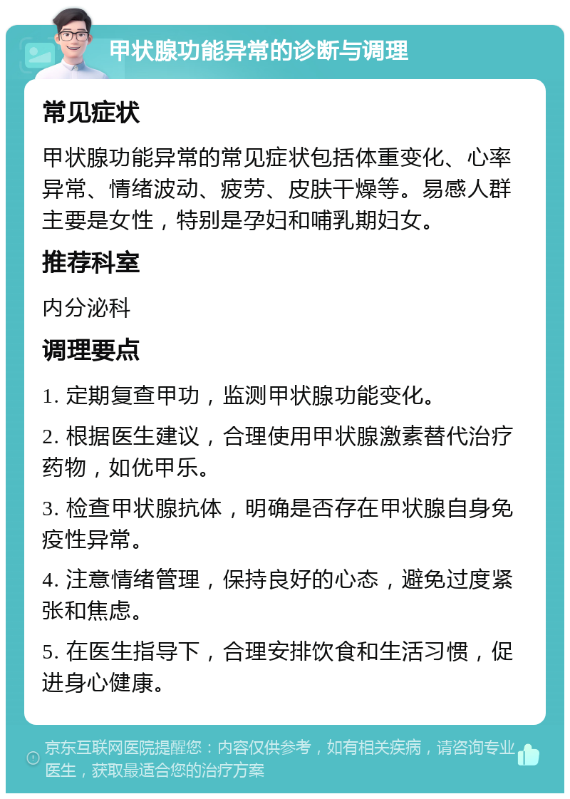 甲状腺功能异常的诊断与调理 常见症状 甲状腺功能异常的常见症状包括体重变化、心率异常、情绪波动、疲劳、皮肤干燥等。易感人群主要是女性，特别是孕妇和哺乳期妇女。 推荐科室 内分泌科 调理要点 1. 定期复查甲功，监测甲状腺功能变化。 2. 根据医生建议，合理使用甲状腺激素替代治疗药物，如优甲乐。 3. 检查甲状腺抗体，明确是否存在甲状腺自身免疫性异常。 4. 注意情绪管理，保持良好的心态，避免过度紧张和焦虑。 5. 在医生指导下，合理安排饮食和生活习惯，促进身心健康。