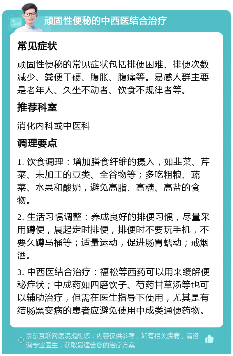 顽固性便秘的中西医结合治疗 常见症状 顽固性便秘的常见症状包括排便困难、排便次数减少、粪便干硬、腹胀、腹痛等。易感人群主要是老年人、久坐不动者、饮食不规律者等。 推荐科室 消化内科或中医科 调理要点 1. 饮食调理：增加膳食纤维的摄入，如韭菜、芹菜、未加工的豆类、全谷物等；多吃粗粮、蔬菜、水果和酸奶，避免高脂、高糖、高盐的食物。 2. 生活习惯调整：养成良好的排便习惯，尽量采用蹲便，晨起定时排便，排便时不要玩手机，不要久蹲马桶等；适量运动，促进肠胃蠕动；戒烟酒。 3. 中西医结合治疗：福松等西药可以用来缓解便秘症状；中成药如四磨饮子、芍药甘草汤等也可以辅助治疗，但需在医生指导下使用，尤其是有结肠黑变病的患者应避免使用中成类通便药物。